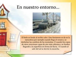 En nuestro entorno…
El hielo se funde al recibir calor. Este fenómeno se da en la
naturaleza por ejemplo cuando llega el verano y se
deshielan las cumbres de las montañas. O cuando los copos
de nieve atraviesan capas de aire más calientes y se funden
llegando a la superficie en forma de lluvia. O cuando al
salir del sol se derrite la escarcha.
 