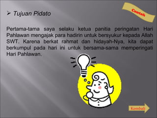 Co
                                                    nto
 Tujuan Pidato                                        h


Pertama-tama saya selaku ketua panitia peringatan Hari
Pahlawan mengajak para hadirin untuk bersyukur kepada Allah
SWT. Karena berkat rahmat dan hidayah-Nya, kita dapat
berkumpul pada hari ini untuk bersama-sama memperingati
Hari Pahlawan.




                                                  Kembali
 