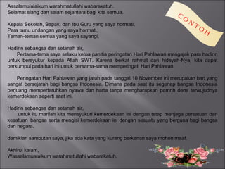 Assalamu’alaikum warahmatullahi wabarakatuh.
Selamat siang dan salam sejahtera bagi kita semua.
                                                                        C
                                                                            O
                                                                                N
Kepala Sekolah, Bapak, dan Ibu Guru yang saya hormati,                              TO
Para tamu undangan yang saya hormati,                                                    H
Teman-teman semua yang saya sayangi.

Hadirin sebangsa dan setanah air,
    Pertama-tama saya selaku ketua panitia peringatan Hari Pahlawan mengajak para hadirin
untuk bersyukur kepada Allah SWT. Karena berkat rahmat dan hidayah-Nya, kita dapat
berkumpul pada hari ini untuk bersama-sama memperingati Hari Pahlawan.

    Peringatan Hari Pahlawan yang jatuh pada tanggal 10 November ini merupakan hari yang
sangat bersejarah bagi bangsa Indonesia. Dimana pada saat itu segenap bangsa Indonesia
berjuang mempertaruhkan nyawa dan harta tanpa mengharapkan pamrih demi terwujudnya
kemerdekaan seperti saat ini.

Hadirin sebangsa dan setanah air,
    untuk itu marilah kita mensyukuri kemerdekaan ini dengan tetap menjaga persatuan dan
kesatuan bangsa serta mengisi kemerdekaan ini dengan sesuatu yang berguna bagi bangsa
dan negara.

demikian sambutan saya, jika ada kata yang kurang berkenan saya mohon maaf.

Akhirul kalam,
Wassalamualaikum warahmatullahi wabarakatuh.
 