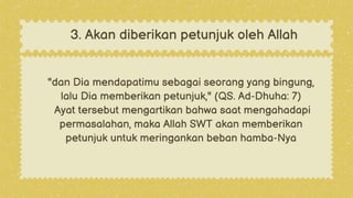 "dan Dia mendapatimu sebagai seorang yang bingung,
lalu Dia memberikan petunjuk," (QS. Ad-Dhuha: 7)
Ayat tersebut mengartikan bahwa saat mengahadapi
permasalahan, maka Allah SWT akan memberikan
petunjuk untuk meringankan beban hamba-Nya
3. Akan diberikan petunjuk oleh Allah
 