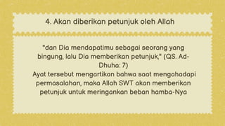 "dan Dia mendapatimu sebagai seorang yang
bingung, lalu Dia memberikan petunjuk," (QS. Ad-
Dhuha: 7)
Ayat tersebut mengartikan bahwa saat mengahadapi
permasalahan, maka Allah SWT akan memberikan
petunjuk untuk meringankan beban hamba-Nya
4. Akan diberikan petunjuk oleh Allah
 
