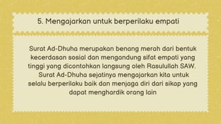 Surat Ad-Dhuha merupakan benang merah dari bentuk
kecerdasan sosial dan mengandung sifat empati yang
tinggi yang dicontohkan langsung oleh Rasulullah SAW.
Surat Ad-Dhuha sejatinya mengajarkan kita untuk
selalu berperilaku baik dan menjaga diri dari sikap yang
dapat menghardik orang lain
5. Mengajarkan untuk berperilaku empati
 