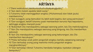 ARTINYA
1."Demi waktuduha (ketikamataharinaiksepenggalah),“
2."dan demi malam apabila telah sunyi,“
3.Tuhanmu tidak meninggalkan engkau (Muhammad) dan tidak (pula)
membencimu,“
4."dan sungguh, yang kemudian itu lebih baik bagimu dari yang permulaan.“
5."Dan sungguh, kelakTuhanmu pasti memberikan karunia-Nya kepadamu,
sehingga engkau menjadi puas.“
6."Bukankah Dia mendapatimu sebagai seorang yatim, lalu Dia melindungi(mu)
7."dan Dia mendapatimu sebagai seorang yang bingung, lalu Dia memberikan
petunjuk
8."dan Dia mendapatimu sebagai seorang yang kekurangan, lalu Dia
memberikan kecukupan.“
9."Maka terhadap anak yatim janganlah engkau berlaku sewenang-wenang."
10."Dan terhadap orang yang meminta-minta janganlah engkau
menghardik(nya).”
11."Dan terhadap nikmat Tuhanmu hendakla hengkau nyatakan (dengan
bersyukur)."
 