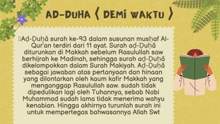 žAḍ-Ḍuḥā surah ke-93 dalam susunan musḥaf Al-
Qur’an terdiri dari 11 ayat. Surah aḍ-Ḍuḥā
diturunkan di Makkah sebelum Rasulullah saw
berhijrah ke Madinah, sehingga surah aḍ-Ḍuḥā
dikelompokkan dalam Surah Makiyah. Aḍ-Ḍuḥā
sebagai jawaban atas pertanyaan dan hinaan
yang dilontarkan oleh kaum kafir Makkah yang
menganggap Rasulullah saw. sudah tidak
dipedulikan lagi oleh Tuhannya, sebab Nabi
Muhammad sudah lama tidak menerima wahyu
kenabian. Hingga akhirnya turunlah surah ini
untuk mempertegas bahwasannya Allah Swt
AD-DUHA ( DEMI WAKTU )
 