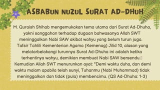 ASBABUN NUZUL SURAT AD-DHUH
M. Quraish Shihab mengemukakan tema utama dari Surat Ad-Dhuha,
yakni sanggahan terhadap dugaan bahwasanya Allah SWT
meninggalkan Nabi SAW akibat wahyu yang belum turun juga.
Tafsir Tahlili Kementerian Agama (Kemenag) Jilid 10, alasan yang
melatarbelakangi turunnya Surat Ad-Dhuha ini adalah ketika
terhentinya wahyu, demikian membuat Nabi SAW bersendu.
Kemudian Allah SWT menurunkan ayat: "Demi waktu duha, dan demi
waktu malam apabila telah sunyi, Tuhanmu (Nabi Muhammad) tidak
meninggalkan dan tidak (pula) membencimu. (QS Ad-Dhuha: 1-3)
 