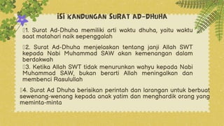 ISI KANDUNGAN SURAT AD-DHUHA
ž1. Surat Ad-Dhuha memiliki arti waktu dhuha, yaitu waktu
saat matahari naik sepenggalah
ž2. Surat Ad-Dhuha menjelaskan tentang janji Allah SWT
kepada Nabi Muhammad SAW akan kemenangan dalam
berdakwah
ž3. Ketika Allah SWT tidak menurunkan wahyu kepada Nabi
Muhammad SAW, bukan berarti Allah meningalkan dan
membenci Rasulullah
ž4. Surat Ad Dhuha berisikan perintah dan larangan untuk berbuat
sewenang-wenang kepada anak yatim dan menghardik orang yang
meminta-minta
 