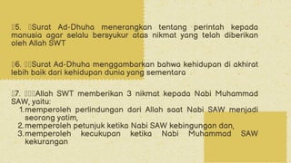 ž5. žSurat Ad-Dhuha menerangkan tentang perintah kepada
manusia agar selalu bersyukur atas nikmat yang telah diberikan
oleh Allah SWT
ž6. žžSurat Ad-Dhuha menggambarkan bahwa kehidupan di akhirat
lebih baik dari kehidupan dunia yang sementara
ž7. žžžAllah SWT memberikan 3 nikmat kepada Nabi Muhammad
SAW, yaitu:
memperoleh perlindungan dari Allah saat Nabi SAW menjadi
seorang yatim,
1.
memperoleh petunjuk ketika Nabi SAW kebingungan dan,
2.
memperoleh kecukupan ketika Nabi Muhammad SAW
kekurangan
3.
 