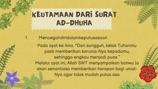Mencegahdiridalamkeputusasaan
1.
KEUTAMAAN DARI SURAT
AD-DHUHA
Pada ayat ke lima. "Dan sungguh, kelak Tuhanmu
pasti memberikan karunia-Nya kepadamu,
sehingga engkau menjadi puas.“
Melalui ayat ini, Allah SWT menyampaikan bahwa Ia
akan senantiasa memberikan harapan bagi umat-
Nya agar tidak mudah putus asa
 
