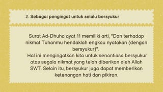 Surat Ad-Dhuha ayat 11 memiliki arti, "Dan terhadap
nikmat Tuhanmu hendaklah engkau nyatakan (dengan
bersyukur)".
Hal ini mengingatkan kita untuk senantiasa bersyukur
atas segala nikmat yang telah diberikan oleh Allah
SWT. Selain itu, bersyukur juga dapat memberikan
ketenangan hati dan pikiran.
2. Sebagai pengingat untuk selalu bersyukur
 