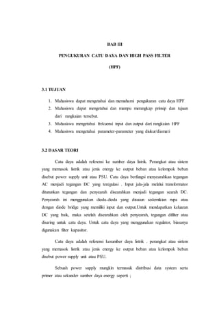 BAB III
PENGUKURAN CATU DAYA DAN HIGH PASS FILTER
(HPF)
3.1 TUJUAN
1. Mahasiswa dapat mengetahui dan memahami pengukuran catu daya HPF
2. Mahasiswa dapat mengetahui dan mampu merangkap prinsip dan tujuan
dari rangkaian tersebut.
3. Mahasiswa mengetahui frekuensi input dan output dari rangkaian HPF
4. Mahasiswa mengetahui parameter-parameter yang diukur/diamati
3.2 DASAR TEORI
Catu daya adalah referensi ke sumber daya listrik. Perangkat atau sistem
yang memasok listrik atau jenis energy ke output beban atau kelompok beban
disebut power supply unit atau PSU. Catu daya berfungsi menyearahkan tegangan
AC menjadi tegangan DC yang teregulasi . Input jala-jala melalui transformator
diturunkan tegangan dan penyearah disearahkan menjadi tegangan searah DC.
Penyearah ini menggunakan dioda-dioda yang disusun sedemikian rupa atau
dengan diode bridge yang memiliki input dan output.Untuk mendapatkan keluaran
DC yang baik, maka setelah disearahkan oleh penyearah, tegangan difilter atau
disaring untuk catu daya. Untuk catu daya yang menggunakan regulator, biasanya
digunakan filter kapasitor.
Catu daya adalah referensi kesumber daya listrik . perangkat atau sistem
yang memasok listrik atau jenis energy ke output beban atau kelompok beban
disebut power supply unit atau PSU.
Sebuah power supply mungkin termasuk distribusi data system serta
primer atau sekunder sumber daya energy seperti ;
 