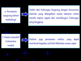 Terdiri dari hubungan langsung dengan konsumen
  e. Pemasaran
                      individu yang ditargetkan secara seksama untuk
Langsung (direct
                      meraih respon segera dan membangun hubungan
   marketing)
                      yang langgeng




f. Media Interaktif
                      Disebut   juga   pemasaran   online,   yang   dapat
   (interactive
                      membuat kegiatan jual beli dilakukan secara cepat
     media)
 