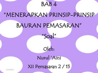 BAB 4
“MENERAPKAN PRINSIP-PRINSIP
             BAURAN PEMASARAN”
                      “Soal”

                       Oleh:
                    Nurul „Aini

12/19/2012
                XII Pemasaran 2 / 15
 