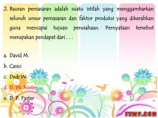 2. Bauran pemasaran adalah suatu istilah yang menggambarkan
  seluruh unsur pemasaran dan faktor produksi yang dikerahkan
  guna         mencapai   tujuan   perusahaan.   Pernyataan   tersebut
  merupakan pendapat dari . . .


a. David M.

b. Casio

c. Dedi W.

d. D. W. Foster

e. D. P. Faster

  12/19/2012
 