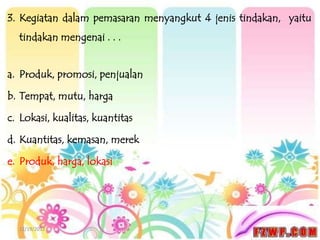 3. Kegiatan dalam pemasaran menyangkut 4 jenis tindakan, yaitu
  tindakan mengenai . . .


a. Produk, promosi, penjualan

b. Tempat, mutu, harga

c. Lokasi, kualitas, kuantitas

d. Kuantitas, kemasan, merek

e. Produk, harga, lokasi




  12/19/2012
 