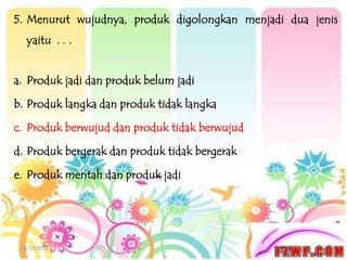 5. Menurut wujudnya, produk digolongkan menjadi dua jenis
   yaitu . . .


a. Produk jadi dan produk belum jadi

b. Produk langka dan produk tidak langka

c. Produk berwujud dan produk tidak berwujud

d. Produk bergerak dan produk tidak bergerak

e. Produk mentah dan produk jadi




 12/19/2012
 