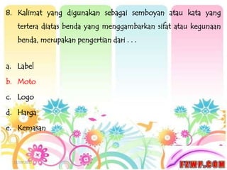 8. Kalimat yang digunakan sebagai semboyan atau kata yang
    tertera diatas benda yang menggambarkan sifat atau kegunaan
    benda, merupakan pengertian dari . . .


a. Label

b. Moto

c. Logo

d. Harga

e. Kemasan



  12/19/2012
 