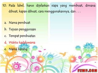 10. Pada label, harus dijelaskan siapa yang membuat, dimana
     dibuat, kapan dibuat, cara menggunakannya, dan . . .


 a. Nama pembuat

 b. Tujuan penggunaan

 c. Tempat pembuatan

 d. Waktu kadaluwarsa

 e. Nama barang




  12/19/2012
 
