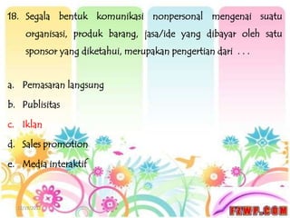 18. Segala bentuk komunikasi nonpersonal mengenai suatu
     organisasi, produk barang, jasa/ide yang dibayar oleh satu
     sponsor yang diketahui, merupakan pengertian dari . . .


a. Pemasaran langsung

b. Publisitas

c. Iklan

d. Sales promotion

e. Media interaktif



  12/19/2012
 