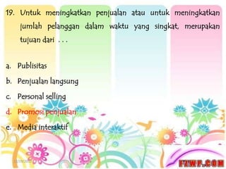 19. Untuk meningkatkan penjualan atau untuk meningkatkan
     jumlah pelanggan dalam waktu yang singkat, merupakan
     tujuan dari . . .


a. Publisitas

b. Penjualan langsung

c. Personal selling

d. Promosi penjualan

e. Media interaktif



  12/19/2012
 