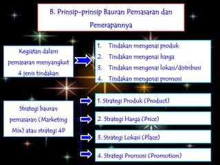 B. Prinsip-prinsip Bauran Pemasaran dan
                           Penerapannya

                              1.   Tindakan mengenai produk
   Kegiatan dalam
                              2. Tindakan mengenai harga
pemasaran menyangkut
                              3.   Tindakan mengenai lokasi/distribusi
   4 jenis tindakan
                              4. Tindakan mengenai promosi


                              1. Strategi Produk (Product)
   Strategi bauran
pemasaran (Marketing          2. Strategi Harga (Price)
 Mix) atau strategi 4P
                              3. Strategi Lokasi (Place)

                              4. Strategi Promosi (Promotion)
 