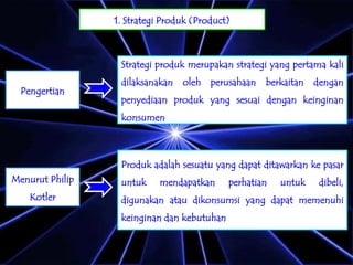 1. Strategi Produk (Product)



                  Strategi produk merupakan strategi yang pertama kali
                  dilaksanakan oleh perusahaan berkaitan dengan
  Pengertian
                  penyediaan produk yang sesuai dengan keinginan
                  konsumen



                  Produk adalah sesuatu yang dapat ditawarkan ke pasar
Menurut Philip    untuk     mendapatkan     perhatian   untuk   dibeli,
    Kotler        digunakan atau dikonsumsi yang dapat memenuhi
                  keinginan dan kebutuhan
 