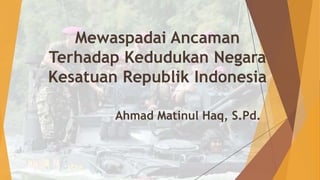 Mewaspadai Ancaman
Terhadap Kedudukan Negara
Kesatuan Republik Indonesia
Ahmad Matinul Haq, S.Pd.
 