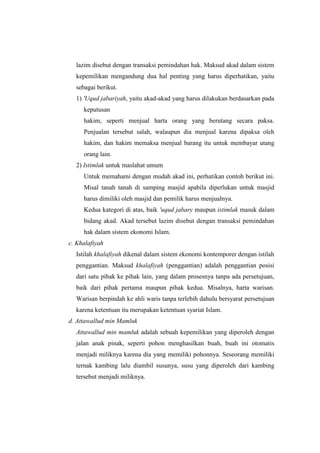lazim disebut dengan transaksi pemindahan hak. Maksud akad dalam sistem
kepemilikan mengandung dua hal penting yang harus diperhatikan, yaitu
sebagai berikut.
1) 'Uqud jabariyah, yaitu akad-akad yang harus dilakukan berdasarkan pada
keputusan
hakim, seperti menjual harta orang yang berutang secara paksa.
Penjualan tersebut salah, walaupun dia menjual karena dipaksa oleh
hakim, dan hakim memaksa menjual barang itu untuk membayar utang
orang lain.
2) Istimlak untuk maslahat umum
Untuk memahami dengan mudah akad ini, perhatikan contoh berikut ini.
Misal tanah tanah di samping masjid apabila diperlukan untuk masjid
harus dimiliki oleh masjid dan pemilik harus menjualnya.
Kedua kategori di atas, baik 'uqud jabary maupun istimlak masuk dalam
bidang akad. Akad tersebut lazim disebut dengan transaksi pemindahan
hak dalam sistem ekonomi Islam.
c. Khalafiyah
Istilah khalafiyah dikenal dalam sistem ekonomi kontemporer dengan istilah
penggantian. Maksud khalafiyah (penggantian) adalah penggantian posisi
dari satu pihak ke pihak lain, yang dalam prosesnya tanpa ada persetujuan,
baik dari pihak pertama maupun pihak kedua. Misalnya, harta warisan.
Warisan berpindah ke ahli waris tanpa terlebih dahulu bersyarat persetujuan
karena ketentuan itu merupakan ketentuan syariat Islam.
d. Attawallud min Mamluk
Attawallud min mamluk adalah sebuah kepemilikan yang diperoleh dengan
jalan anak pinak, seperti pohon menghasilkan buah, buah ini otomatis
menjadi miliknya karena dia yang memiliki pohonnya. Seseorang memiliki
ternak kambing lalu diambil susunya, susu yang diperoleh dari kambing
tersebut menjadi miliknya.
 