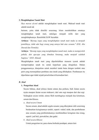 3. Menghidupkan Tanah Mati
Ihya mawat al-ard adalah menghidupkan tanah mati. Maksud tanah mati
adalah tanah tak
bertuan, yaitu tidak dimiliki seseorang. Islam membolehkan umatnya
menghidupkan tanah mati, sekaligus menjadi milik dari yang
menghidupkannya. Rasulullah SAW bersabda:
Artinya: “Barang siapa yang menghidupkan tanah mati maka ia menjadi
pemiliknya, tidak ada bagi orang yang aniaya hak atas sesuatu." (H.R. Abu
Dawud dan Tirmidzi)
Artinya: “Barang siapa yang menghidupkan tanah mati, maka ia memperoleh
pahala, dan apa-apa yang dimakan binatang, maka menjadi sedekah
baginya.” (H.R. Ahmad)
Menghidupkan tanah mati yang diperbolehkan menurut syarak adalah
mempersiapkan tanah itu untuk keperluan yang diinginkan. Dalam
penggunaannya, dianjurkan untuk memberi tanda batas dengan tembok atau
parit yang menunjukkan pembatas atas tanah yang dihidupkan. Pembatasan itu
diperlukan agar tidak terjadi perselisihan di kemudian hari.
B. Akad
1. Pengertian Akad
Secara bahasa, akad artinya ikatan antara dua perkara, baik ikatan secara
nyata maupun ikatan secara maknawi, dari satu segi maupun dari dua segi.
Sedangkan secara istilah, ulama fikih membaginya menjadi dua ketentuan,
umum dan khusus.
a. Akad secara Umum
Secara umum, akad adalah segala sesuatu yang dikerjakan oleh seseorang
berdasarkan keinginannya sendiri, seperti: wakaf, talak, dan pembebasan
atau sesuatu yang pembentukannya membutuhkan keinginan dua orang,
seperti: jual beli, perwakilan, dan gadai.
b. Akad secara Khusus
Untuk pengertian ini, para ulama berbeda pendapat, antara lain:
 