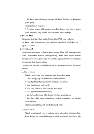1) Perikatan yang ditetapkan dengan ijab kabul berdasarkan ketentuan
syarak yang
berdampak pada objeknya;
2) Pengaitan ucapan salah seorang yang akad dengan yang lainnya secara
syarak pada segi yang tampak dan berdampak pada objeknya.
2. Hukum Akad
Ketentuan dasar dari akad adalah firman Allah SWT yang berbunyi:
Artinya: “Hai orang-orang yang beriman, penuhilah akad-akad itu…”
(Q.S.Al-Maidah: 1)
3. Syarat Akad
Akad merupakan suatu perbuatan yang sengaja dibuat oleh dua orang atau
lebih, berdasarkan keadaan masing-masing. Akad dapat terjadi apabila
terdapat unsur-unsur, yaitu sigat akad, akad dengan perbuatan, akad dengan
isyarat, dan akad dengan tulisan.
Syarat-syarat terjadinya akad ada dua macam, yaitu syarat umum dan syarat
khusus.
a. Syarat Umum
Adalah syarat-syarat yang harus ada pada setiap akad, yaitu:
1) kedua orang yang melakukan akad cakap bertindak;
2) yang dijadikan objek akad dapat menerima hukumnya;
3) akad itu diizinkan oleh syarak;
4) akad yang dilakukan tidak dilarang oleh syarak;
5) akad dapat memberikan manfaat;
6) ijab itu berjalan terus, tidak dicabut sebelum terjadi kabul;
7) ijab dan kabul harus bersambung. Apabila seseorang yang berijab
sudah berpisah
sebelum adanya kabul, ijab tersebut menjadi batal.
b. Syarat Khusus
Adalah syarat-syarat yang wujudnya wajib ada dalam sebagian akad.
Syarat khusus ini biasa disebut syarat idhafi (tambahan) yang harus ada
 