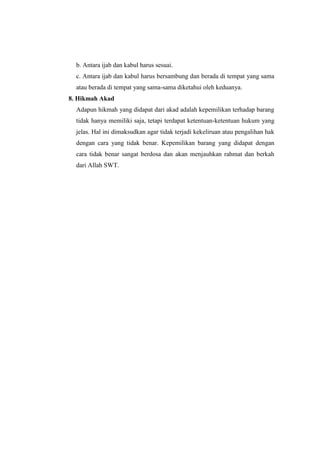 b. Antara ijab dan kabul harus sesuai.
c. Antara ijab dan kabul harus bersambung dan berada di tempat yang sama
atau berada di tempat yang sama-sama diketahui oleh keduanya.
8. Hikmah Akad
Adapun hikmah yang didapat dari akad adalah kepemilikan terhadap barang
tidak hanya memiliki saja, tetapi terdapat ketentuan-ketentuan hukum yang
jelas. Hal ini dimaksudkan agar tidak terjadi kekeliruan atau pengalihan hak
dengan cara yang tidak benar. Kepemilikan barang yang didapat dengan
cara tidak benar sangat berdosa dan akan menjauhkan rahmat dan berkah
dari Allah SWT.
 