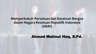 Memperkukuh Persatuan dan Kesatuan Bangsa
dalam Negara Kesatuan Republik Indonesia
(NKRI)
Ahmad Matinul Haq, S.Pd.
 