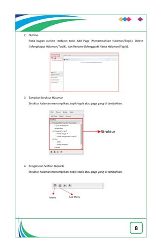 8
2. Outline
Pada bagian outline terdapat tools Add Page (Menambahkan Halaman/Topik), Delete
( Menghapus Halaman/Topik), dan Rename (Mengganti Nama Halaman/Topik).
3. Tampilan Struktur Halaman
Struktur halaman menampilkan, topik-topik atau page yang di tambahkan.
4. Pengaturan Section Hierarki
Struktur halaman menampilkan, topik-topik atau page yang di tambahkan.
 
