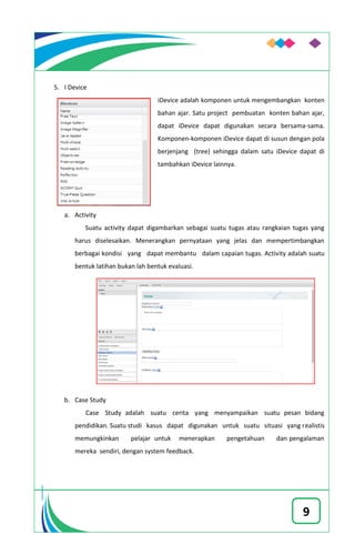 9
5. I Device
iDevice adalah komponen untuk mengembangkan konten
bahan ajar. Satu project pembuatan konten bahan ajar,
dapat iDevice dapat digunakan secara bersama-sama.
Komponen-komponen iDevice dapat di susun dengan pola
berjenjang (tree) sehingga dalam satu iDevice dapat di
tambahkan iDevice lainnya.
a. Activity
Suatu activity dapat digambarkan sebagai suatu tugas atau rangkaian tugas yang
harus diselesaikan. Menerangkan pernyataan yang jelas dan mempertimbangkan
berbagai kondisi yang dapat membantu dalam capaian tugas. Activity adalah suatu
bentuk latihan bukan lah bentuk evaluasi.
b. Case Study
Case Study adalah suatu cerita yang menyampaikan suatu pesan bidang
pendidikan. Suatu studi kasus dapat digunakan untuk suatu situasi yang realistis
memungkinkan pelajar untuk menerapkan pengetahuan dan pengalaman
mereka sendiri, dengan system feedback.
 
