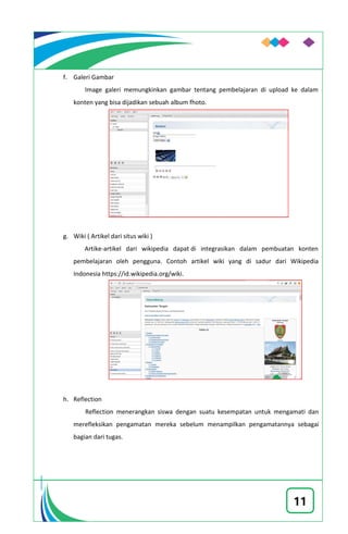11
f. Galeri Gambar
Image galeri memungkinkan gambar tentang pembelajaran di upload ke dalam
konten yang bisa dijadikan sebuah album fhoto.
g. Wiki ( Artikel dari situs wiki )
Artike-artikel dari wikipedia dapat di integrasikan dalam pembuatan konten
pembelajaran oleh pengguna. Contoh artikel wiki yang di sadur dari Wikipedia
Indonesia https://id.wikipedia.org/wiki.
h. Reflection
Reflection menerangkan siswa dengan suatu kesempatan untuk mengamati dan
merefleksikan pengamatan mereka sebelum menampilkan pengamatannya sebagai
bagian dari tugas.
 