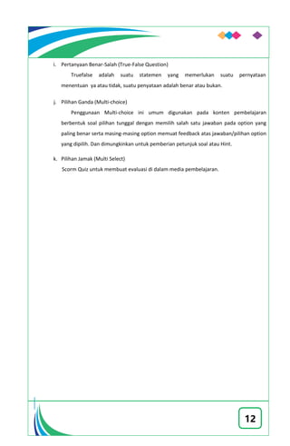 12
i. Pertanyaan Benar-Salah (True-False Question)
Truefalse adalah suatu statemen yang memerlukan suatu pernyataan
menentuan ya atau tidak, suatu penyataan adalah benar atau bukan.
j. Pilihan Ganda (Multi-choice)
Penggunaan Multi-choice ini umum digunakan pada konten pembelajaran
berbentuk soal pilihan tunggal dengan memilih salah satu jawaban pada option yang
paling benar serta masing-masing option memuat feedback atas jawaban/pilihan option
yang dipilih. Dan dimungkinkan untuk pemberian petunjuk soal atau Hint.
k. Pilihan Jamak (Multi Select)
Scorm Quiz untuk membuat evaluasi di dalam media pembelajaran.
 