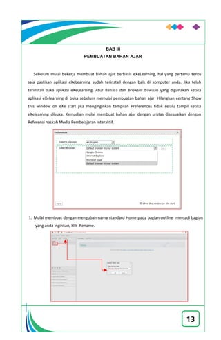 13
BAB III
PEMBUATAN BAHAN AJAR
Sebelum mulai bekerja membuat bahan ajar berbasis eXeLearning, hal yang pertama tentu
saja pastikan aplikasi eXeLearning sudah terinstall dengan baik di komputer anda. Jika telah
terinstall buka aplikasi eXeLearning. Atur Bahasa dan Browser bawaan yang digunakan ketika
aplikasi eXelearning di buka sebelum memulai pembuatan bahan ajar. Hilangkan centang Show
this window on eXe start jika menginginkan tampilan Preferences tidak selalu tampil ketika
eXelearning dibuka. Kemudian mulai membuat bahan ajar dengan urutas disesuaikan dengan
Referensi naskah Media Pembelajaran Interaktif.
1. Mulai membuat dengan mengubah nama standard Home pada bagian outline menjadi bagian
yang anda inginkan, klik Rename.
 