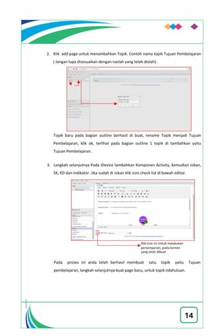 14
2. Klik add page untuk menambahkan Topik. Contoh nama topik Tujuan Pembelajaran
( Jangan lupa disesuaikan dengan naslah yang telah diolah) .
Topik baru pada bagian outline berhasil di buat, rename Topik menjadi Tujuan
Pembelajaran, klik ok, terlihat pada bagian outline 1 topik di tambahkan yaitu
Tujuan Pembelajaran.
3. Langkah selanjutnya Pada iDevice tambahkan Komponen Activity, kemudian isikan,
SK, KD dan indikator. Jika sudah di isikan klik icon check list di bawah editor.
Pada proses ini anda telah berhasil membuat satu topik yaitu Tujuan
pembelajaran, langkah selanjutnya buat page baru, untuk topik ndahuluan.
 