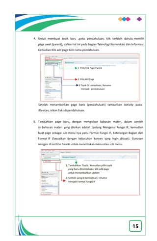15
4. Untuk membuat topik baru ,yaitu pendahuluan, klik terlebih dahulu memilih
page awal (parent), dalam hal ini pada bagian Teknologi Komunikasi dan Informasi.
Kemudian Klik add page beri nama pendahuluan.
Setelah menambahkan page baru (pendahuluan) tambahkan Activity pada
iDevices, isikan Teks di pendahuluan.
5. Tambahkan page baru, dengan mengisikan bahasan materi, dalam contoh
ini bahasan materi yang diisikan adalah tentang Mengenal Fungsi IF, kemudian
buat page sebagai sub menu nya yaitu Format Fungsi IF, Keterangan Bagian dari
Format IF (Sesuaikan dengan kebutuhan konten yang ingin dibuat). Gunakan
navigasi di section hirarki untuk menentukan menu atau sub menu.
 