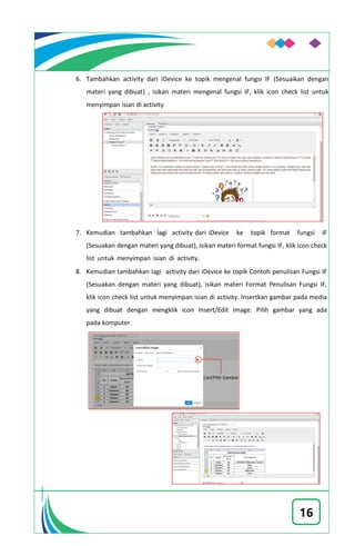 16
6. Tambahkan activity dari iDevice ke topik mengenal fungsi IF (Sesuaikan dengan
materi yang dibuat) , isikan materi mengenal fungsi IF, klik icon check list untuk
menyimpan isian di activity
7. Kemudian tambahkan lagi activity dari iDevice ke topik format fungsi IF
(Sesuakan dengan materi yang dibuat), isikan materi format fungsi IF, klik icon check
list untuk menyimpan isian di activity.
8. Kemudian tambahkan lagi activity dari iDevice ke topik Contoh penulisan Fungsi IF
(Sesuakan dengan materi yang dibuat), isikan materi Format Penulisan Fungsi IF,
klik icon check list untuk menyimpan isian di activity. Insertkan gambar pada media
yang dibuat dengan mengklik icon Insert/Edit Image. Pilih gambar yang ada
pada komputer.
 