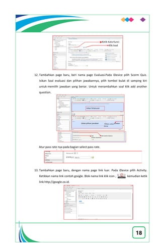 18
12. Tambahkan page baru, beri nama page Evaluasi.Pada iDevice pilih Scorm Quiz.
Isikan Soal evaluasi dan pilihan jawabannya, pilih tombol bulat di samping kiri
untuk memilih jawaban yang benar. Untuk menambahkan soal klik add another
question.
Atur pass rate nya pada bagian select pass rate.
13. Tambahkan page baru, dengan nama page link luar. Pada iDevice pilih Activity.
Ketikkan nama link contoh google. Blok nama link klik icon , kemudian ketik
link http://google.co.id.
Ketik Kata Kunci
Klik load
Add another OptionsAdd
another Questions
 