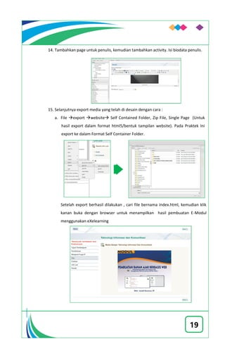 19
14. Tambahkan page untuk penulis, kemudian tambahkan activity. Isi biodata penulis.
15. Selanjutnya export media yang telah di desain dengan cara :
a. File export website Self Contained Folder, Zip File, Single Page (Untuk
hasil export dalam format html5/bentuk tampilan website). Pada Praktek Ini
export ke dalam Format Self Container Folder.
Setelah export berhasil dilakukan , cari file bernama index.html, kemudian klik
kanan buka dengan browser untuk menampilkan hasil pembuatan E-Modul
menggunakan eXelearning
 