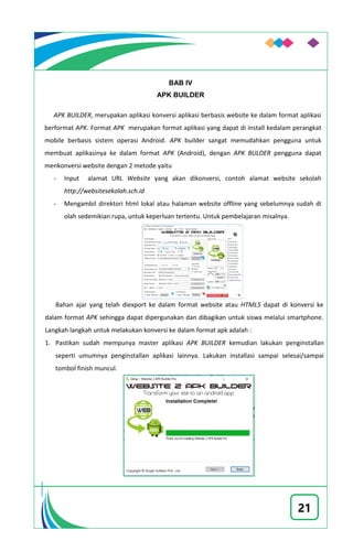 21
BAB IV
APK BUILDER
APK BUILDER, merupakan aplikasi konversi aplikasi berbasis website ke dalam format aplikasi
berformat APK. Format APK merupakan format aplikasi yang dapat di install kedalam perangkat
mobile berbasis sistem operasi Android. APK builder sangat memudahkan pengguna untuk
membuat aplikasinya ke dalam format APK (Android), dengan APK BULDER pengguna dapat
menkonversi website dengan 2 metode yaitu
- Input alamat URL Website yang akan dikonversi, contoh alamat website sekolah
http://websitesekolah.sch.id
- Mengambil direktori html lokal atau halaman website offline yang sebelumnya sudah di
olah sedemikian rupa, untuk keperluan tertentu. Untuk pembelajaran misalnya.
Bahan ajar yang telah diexport ke dalam format website atau HTML5 dapat di konversi ke
dalam format APK sehingga dapat dipergunakan dan dibagikan untuk siswa melalui smartphone.
Langkah langkah untuk melakukan konversi ke dalam format apk adalah :
1. Pastikan sudah mempunya master aplikasi APK BUILDER kemudian lakukan penginstallan
seperti umumnya penginstallan aplikasi lainnya. Lakukan installasi sampai selesai/sampai
tombol finish muncul.
 