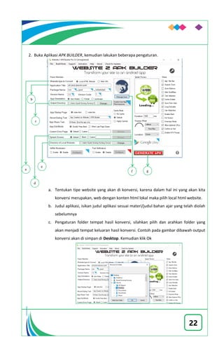 22
2. Buka Aplikasi APK BUILDER, kemudian lakukan beberapa pengaturan.
a. Tentukan tipe website yang akan di konversi, karena dalam hal ini yang akan kita
konversi merupakan, web dengan konten html lokal maka pilih local html website.
b. Judul aplikasi, isikan judul aplikasi sesuai materi/judul bahan ajar yang telah diolah
sebelumnya
c. Pengaturan folder tempat hasil konversi, silahkan pilih dan arahkan folder yang
akan menjadi tempat keluaran hasil konversi. Contoh pada gambar dibawah output
konversi akan di simpan di Desktop. Kemudian klik Ok
a
b
c
d
e
f g
 