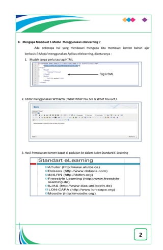 2
B. Mengapa Membuat E-Modul Menggunakan eXelearning ?
Ada beberapa hal yang mendasari mengapa kita membuat konten bahan ajar
berbasis E-Modul menggunakan Aplikas eXelearning, diantaranya :
1. Mudah tanpa perlu tau tag HTML
2. Editor menggunakan WYSWYG ( What What You See Is What You Get )
3. Hasil Pembuatan Konten dapat di padukan ke dalam paket Standard E-Learning
 
