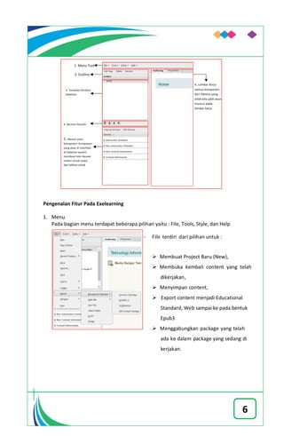 6
Pengenalan Fitur Pada Exelearning
1. Menu
Pada bagian menu terdapat beberapa pilihan yaitu : File, Tools, Style, dan Help
- File terdiri dari pilihan untuk :
 Membuat Project Baru (New),
 Membuka kembali content yang telah
dikerjakan,
 Menyimpan content,
 Export content menjadi Educational
Standard, Web sampai ke pada bentuk
Epub3
 Menggabungkan package yang telah
ada ke dalam package yang sedang di
kerjakan.
 
