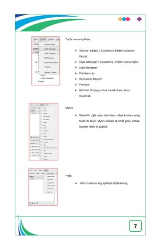 7
Tools menampilkan :
 iDevice editor, ( Customize Editor halaman
Kerja)
 Style Manager ( Customize, Import View Style)
 Style Designer
 Preferences
 Resources Report
 Preview
 Refresh Display untuk melakukan refres
Halaman
Styles
 Memilih style atau interface untuk konten yang
telah di buat. Styles makan terlihat jelas, ketika
konten telah di publish
Help
 Informasi tentang aplikasi eXelearning
 