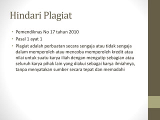 Hindari Plagiat
• Pemendiknas No 17 tahun 2010
• Pasal 1 ayat 1
• Plagiat adalah perbuatan secara sengaja atau tidak sengaja
dalam memperoleh atau mencoba memperoleh kredit atau
nilai untuk suatu karya iliah dengan mengutip sebagian atau
seluruh karya pihak lain yang diakui sebagai karya ilmiahnya,
tanpa menyatakan sumber secara tepat dan memadahi
 