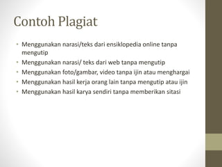 Contoh Plagiat
• Menggunakan narasi/teks dari ensiklopedia online tanpa
mengutip
• Menggunakan narasi/ teks dari web tanpa mengutip
• Menggunakan foto/gambar, video tanpa ijin atau menghargai
• Menggunakan hasil kerja orang lain tanpa mengutip atau ijin
• Menggunakan hasil karya sendiri tanpa memberikan sitasi
 