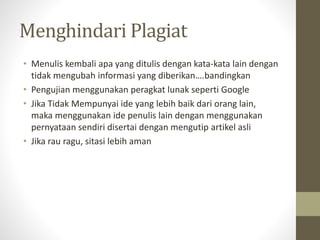 Menghindari Plagiat
• Menulis kembali apa yang ditulis dengan kata-kata lain dengan
tidak mengubah informasi yang diberikan….bandingkan
• Pengujian menggunakan peragkat lunak seperti Google
• Jika Tidak Mempunyai ide yang lebih baik dari orang lain,
maka menggunakan ide penulis lain dengan menggunakan
pernyataan sendiri disertai dengan mengutip artikel asli
• Jika rau ragu, sitasi lebih aman
 