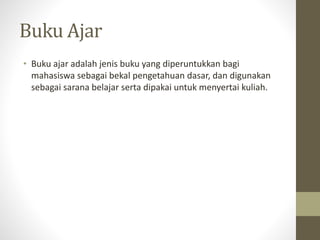 Buku Ajar
• Buku ajar adalah jenis buku yang diperuntukkan bagi
mahasiswa sebagai bekal pengetahuan dasar, dan digunakan
sebagai sarana belajar serta dipakai untuk menyertai kuliah.
 